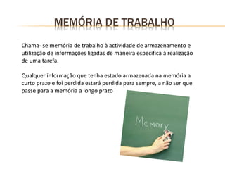 Chama- se memória de trabalho à actividade de armazenamento e
utilização de informações ligadas de maneira especifica à realização
de uma tarefa.
Qualquer informação que tenha estado armazenada na memória a
curto prazo e foi perdida estará perdida para sempre, a não ser que
passe para a memória a longo prazo
MEMÓRIA DE TRABALHO
 