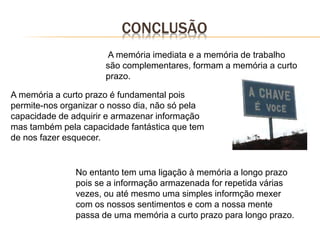 CONCLUSÃO
A memória a curto prazo é fundamental pois
permite-nos organizar o nosso dia, não só pela
capacidade de adquirir e armazenar informação
mas também pela capacidade fantástica que tem
de nos fazer esquecer.
A memória imediata e a memória de trabalho
são complementares, formam a memória a curto
prazo.
No entanto tem uma ligação à memória a longo prazo
pois se a informação armazenada for repetida várias
vezes, ou até mesmo uma simples informção mexer
com os nossos sentimentos e com a nossa mente
passa de uma memória a curto prazo para longo prazo.
 