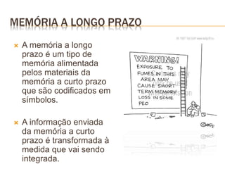 MEMÓRIA A LONGO PRAZO
 A memória a longo
prazo é um tipo de
memória alimentada
pelos materiais da
memória a curto prazo
que são codificados em
símbolos.
 A informação enviada
da memória a curto
prazo é transformada à
medida que vai sendo
integrada.
 