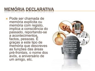 MEMÓRIA DECLARATIVA
 Pode ser chamada de
memória explícita ou
memória com registo,
implica a consciência do
passado, reportando-se
a acontecimentos,
factos, pessoas. É
graças a este tipo de
memória que descreves
as funções das áreas
pré-frontais, o nome dos
avós, a aniversário de
um amigo, etc.
 