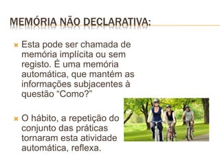 MEMÓRIA NÃO DECLARATIVA:
 Esta pode ser chamada de
memória implícita ou sem
registo. É uma memória
automática, que mantém as
informações subjacentes à
questão “Como?”
 O hábito, a repetição do
conjunto das práticas
tornaram esta atividade
automática, reflexa.
 
