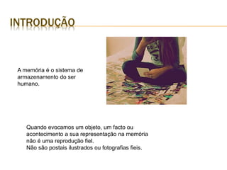 INTRODUÇÃO
A memória é o sistema de
armazenamento do ser
humano.
Quando evocamos um objeto, um facto ou
acontecimento a sua representação na memória
não é uma reprodução fiel.
Não são postais ilustrados ou fotografias fieis.
 