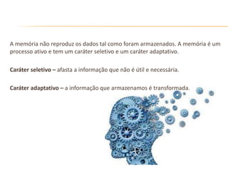 A memória não reproduz os dados tal como foram armazenados. A memória é um
processo ativo e tem um caráter seletivo e um caráter adaptativo.
Caráter seletivo – afasta a informação que não é útil e necessária.
Caráter adaptativo – a informação que armazenamos é transformada.
 