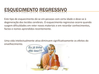 ESQUECIMENTO REGRESSIVO
Este tipo de esquecimento dá-se em pessoas com certa idade e deve-se à
degeneração dos tecidos cerebrais. O esquecimento regressivo ocorre quando
surgem dificuldades em reter novos materiais e em recordar conhecimentos,
factos e nomes aprendidos recentemente.
Uma vida intelectualmente ativa diminuem significativamente os efeitos do
envelhecimento.
 