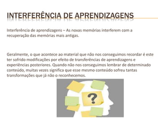 INTERFERÊNCIA DE APRENDIZAGENS
Interferência de aprendizagens – As novas memórias interferem com a
recuperação das memórias mais antigas.
Geralmente, o que acontece ao material que não nos conseguimos recordar é este
ter sofrido modificações por efeito de transferências de aprendizagens e
experiências posteriores. Quando não nos conseguimos lembrar de determinado
conteúdo, muitas vezes significa que esse mesmo conteúdo sofreu tantas
transformações que já não o reconhecemos.
 