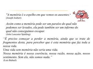"A memória é o espelho em que vemos os ausentes."
(Joseph Joubert)
Assim como a memória pode ser um paraíso do qual não
podemos ser levados, ela pode também ser um infermo do
qual não conseguimos escapar.
(John Lancaster Spalding)
“É preciso começar a perder a memória, ainda que se trate de
fragmentos desta, para perceber que é esta memória que faz toda a
nossa vida.
Uma vida sem memória não seria uma vida.
Nossa memória é nossa coerência, nossa razão, nossa ação, nosso
sentimento. Sem ela, não somos nada.”
(Luis Buñuel)
 