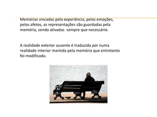 Memórias vincadas pela experiência, pelas emoções,
pelos afetos, as representações são guardadas pela
memória, sendo ativadas sempre que necessário.
A realidade exterior ausente é traduzida por numa
realidade interior mantida pela memória que entretanto
foi modificada.
 