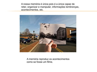 A nossa memória é única pois é a única capaz de
reter, organizar e manipular, informações lembranças,
acontecimentos, etc.
A memória reproduz os acontecimentos
como se fosse um filme.
 
