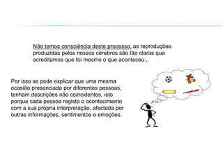 Não temos consciência deste processo, as reproduções
produzidas pelos nossos cérebros são tão claras que
acreditamos que foi mesmo o que aconteceu...
Por isso se pode explicar que uma mesma
ocasião presenciada por diferentes pessoas,
tenham descrições não coincidentes, isto
porque cada pessoa regista o acontecimento
com a sua própria interpretação, afectada por
outras informações, sentimentos e emoções.
 