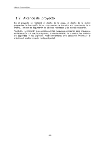 Marcos Ferreiro López
- 10 -
1.2. Alcance del proyecto
En el proyecto se realizará el diseño de la pieza, el diseño de la matriz
progresiva, la descripción de los componentes de la matriz y el presupuesto de la
matriz. También se adjuntarán los cálculos realizados y los planos necesarios.
También, se incluirán la descripción de las máquinas necesarias para el proceso
de fabricación con matriz progresiva, el mantenimiento de la matriz, las medidas
de seguridad y los aspectos medioambientales que aseguren minimizar al
máximo el posible impacto medioambiental.
 