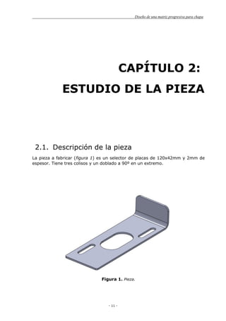 Diseño de una matriz progresiva para chapa
- 11 -
CAPÍTULO 2:
ESTUDIO DE LA PIEZA
2.1. Descripción de la pieza
La pieza a fabricar (figura 1) es un selector de placas de 120x42mm y 2mm de
espesor. Tiene tres colisos y un doblado a 90º en un extremo.
Figura 1. Pieza.
 