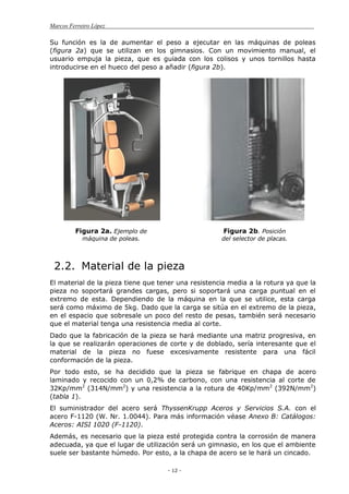 Marcos Ferreiro López
- 12 -
Su función es la de aumentar el peso a ejecutar en las máquinas de poleas
(figura 2a) que se utilizan en los gimnasios. Con un movimiento manual, el
usuario empuja la pieza, que es guiada con los colisos y unos tornillos hasta
introducirse en el hueco del peso a añadir (figura 2b).
Figura 2a. Ejemplo de
máquina de poleas.
Figura 2b. Posición
del selector de placas.
2.2. Material de la pieza
El material de la pieza tiene que tener una resistencia media a la rotura ya que la
pieza no soportará grandes cargas, pero si soportará una carga puntual en el
extremo de esta. Dependiendo de la máquina en la que se utilice, esta carga
será como máximo de 5kg. Dado que la carga se sitúa en el extremo de la pieza,
en el espacio que sobresale un poco del resto de pesas, también será necesario
que el material tenga una resistencia media al corte.
Dado que la fabricación de la pieza se hará mediante una matriz progresiva, en
la que se realizarán operaciones de corte y de doblado, sería interesante que el
material de la pieza no fuese excesivamente resistente para una fácil
conformación de la pieza.
Por todo esto, se ha decidido que la pieza se fabrique en chapa de acero
laminado y recocido con un 0,2% de carbono, con una resistencia al corte de
32Kp/mm2
(314N/mm2
) y una resistencia a la rotura de 40Kp/mm2
(392N/mm2
)
(tabla 1).
El suministrador del acero será ThyssenKrupp Aceros y Servicios S.A. con el
acero F-1120 (W. Nr. 1.0044). Para más información véase Anexo B: Catálogos:
Aceros: AISI 1020 (F-1120).
Además, es necesario que la pieza esté protegida contra la corrosión de manera
adecuada, ya que el lugar de utilización será un gimnasio, en los que el ambiente
suele ser bastante húmedo. Por esto, a la chapa de acero se le hará un cincado.
 