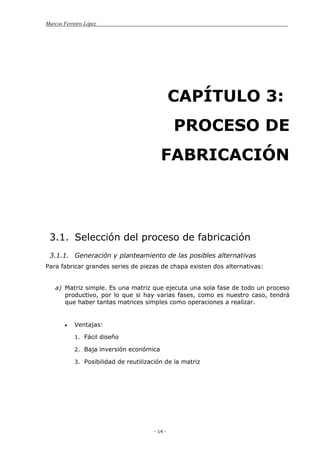 Marcos Ferreiro López
- 14 -
CAPÍTULO 3:
PROCESO DE
FABRICACIÓN
3.1. Selección del proceso de fabricación
3.1.1. Generación y planteamiento de las posibles alternativas
Para fabricar grandes series de piezas de chapa existen dos alternativas:
a) Matriz simple. Es una matriz que ejecuta una sola fase de todo un proceso
productivo, por lo que si hay varias fases, como es nuestro caso, tendrá
que haber tantas matrices simples como operaciones a realizar.
Ventajas:
1. Fácil diseño
2. Baja inversión económica
3. Posibilidad de reutilización de la matriz
 