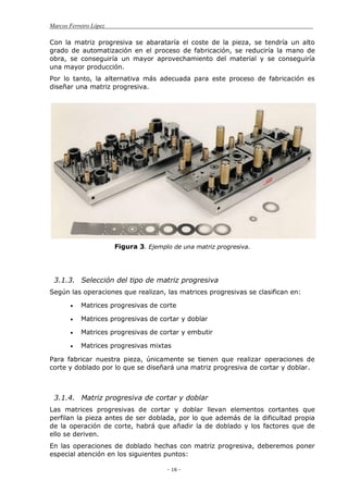 Marcos Ferreiro López
- 16 -
Con la matriz progresiva se abarataría el coste de la pieza, se tendría un alto
grado de automatización en el proceso de fabricación, se reduciría la mano de
obra, se conseguiría un mayor aprovechamiento del material y se conseguiría
una mayor producción.
Por lo tanto, la alternativa más adecuada para este proceso de fabricación es
diseñar una matriz progresiva.
Figura 3. Ejemplo de una matriz progresiva.
3.1.3. Selección del tipo de matriz progresiva
Según las operaciones que realizan, las matrices progresivas se clasifican en:
Matrices progresivas de corte
Matrices progresivas de cortar y doblar
Matrices progresivas de cortar y embutir
Matrices progresivas mixtas
Para fabricar nuestra pieza, únicamente se tienen que realizar operaciones de
corte y doblado por lo que se diseñará una matriz progresiva de cortar y doblar.
3.1.4. Matriz progresiva de cortar y doblar
Las matrices progresivas de cortar y doblar llevan elementos cortantes que
perfilan la pieza antes de ser doblada, por lo que además de la dificultad propia
de la operación de corte, habrá que añadir la de doblado y los factores que de
ello se deriven.
En las operaciones de doblado hechas con matriz progresiva, deberemos poner
especial atención en los siguientes puntos:
 