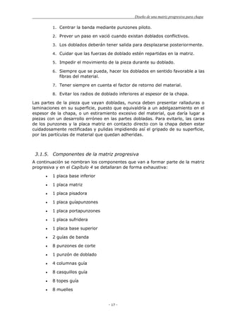 Diseño de una matriz progresiva para chapa
- 17 -
1. Centrar la banda mediante punzones piloto.
2. Prever un paso en vació cuando existan doblados conflictivos.
3. Los doblados deberán tener salida para desplazarse posteriormente.
4. Cuidar que las fuerzas de doblado estén repartidas en la matriz.
5. Impedir el movimiento de la pieza durante su doblado.
6. Siempre que se pueda, hacer los doblados en sentido favorable a las
fibras del material.
7. Tener siempre en cuenta el factor de retorno del material.
8. Evitar los radios de doblado inferiores al espesor de la chapa.
Las partes de la pieza que vayan dobladas, nunca deben presentar ralladuras o
laminaciones en su superficie, puesto que equivaldría a un adelgazamiento en el
espesor de la chapa, o un estiramiento excesivo del material, que daría lugar a
piezas con un desarrollo erróneo en las partes dobladas. Para evitarlo, las caras
de los punzones y la placa matriz en contacto directo con la chapa deben estar
cuidadosamente rectificadas y pulidas impidiendo así el gripado de su superficie,
por las partículas de material que quedan adheridas.
3.1.5. Componentes de la matriz progresiva
A continuación se nombran los componentes que van a formar parte de la matriz
progresiva y en el Capítulo 4 se detallaran de forma exhaustiva:
1 placa base inferior
1 placa matriz
1 placa pisadora
1 placa guíapunzones
1 placa portapunzones
1 placa sufridera
1 placa base superior
2 guías de banda
8 punzones de corte
1 punzón de doblado
4 columnas guía
8 casquillos guía
8 topes guía
8 muelles
 