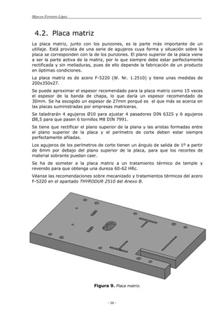 Marcos Ferreiro López
- 26 -
4.2. Placa matriz
La placa matriz, junto con los punzones, es la parte más importante de un
utillaje. Está provista de una serie de agujeros cuya forma y situación sobre la
placa se corresponden con la de los punzones. El plano superior de la placa viene
a ser la parte activa de la matriz, por lo que siempre debe estar perfectamente
rectificada y sin melladuras, pues de ello depende la fabricación de un producto
en óptimas condiciones.
La placa matriz es de acero F-5220 (W. Nr. 1.2510) y tiene unas medidas de
200x350x27.
Se puede aproximar el espesor recomendado para la placa matriz como 15 veces
el espesor de la banda de chapa, lo que daría un espesor recomendado de
30mm. Se ha escogido un espesor de 27mm porqué es el que más se acerca en
las placas suministradas por empresas matriceras.
Se taladrarán 4 agujeros Ø10 para ajustar 4 pasadores DIN 6325 y 6 agujeros
Ø8,5 para que pasen 6 tornillos M8 DIN 7991.
Se tiene que rectificar el plano superior de la plana y las aristas formadas entre
el plano superior de la placa y el perímetro de corte deben estar siempre
perfectamente afiladas.
Los agujeros de los perímetros de corte tienen un ángulo de salida de 1º a partir
de 6mm por debajo del plano superior de la placa, para que los recortes de
material sobrante puedan caer.
Se ha de someter a la placa matriz a un tratamiento térmico de temple y
revenido para que obtenga una dureza 60-62 HRc.
Véanse las recomendaciones sobre mecanizado y tratamientos térmicos del acero
F-5220 en el apartado THYRODUR 2510 del Anexo B.
Figura 9. Placa matriz.
 