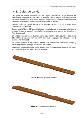 Diseño de una matriz progresiva para chapa
- 27 -
4.3. Guías de banda
Las guías de banda consisten en dos reglas prismáticas, cuyo espesor es
ligeramente superior al del fleje a matrizar. Estas reglas van enclavijadas
paralelas entre sí con la finalidad de guiar longitudinal y transversalmente la tira
de chapa en su desplazamiento por el interior de la matriz.
Las dos guías de banda son de acero F-1140 (W. Nr. 1.1730) y tienen unas
medidas de 29,5x350x5.
Tienen un chaflán de 30º por el lado que entra la banda de chapa para facilitar la
entrada de esta y, su perfil tiene la forma adecuada para que no pueda salirse el
fleje de material.
En ambas guías se tienen que taladrar 2 agujeros Ø10 para ajustar 4 pasadores
DIN 6325 y 3 agujeros conícos a 90º para que se apoyen las cabezas de los 3
tornillos M8 DIN 7991
Se han de someter a las guías de banda a un tratamiento térmico de temple y
revenido para que obtenga una dureza 48-50 HRc.
Véanse las recomendaciones sobre mecanizado y tratamientos térmicos del acero
F-1140 en el apartado SAE 1045 del Anexo B.
Figura 10. Guía de banda superior.
Figura 11. Guía de banda inferior.
 
