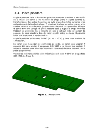 Marcos Ferreiro López
- 28 -
4.4. Placa pisadora
La placa pisadora tiene la función de guiar los punzones y facilitar la extracción
de la chapa, así como la de mantener la chapa plana y sujeta durante su
transformación. Con estas 3 premisas se evita el pandeo de los punzones y las
ondulaciones de la banda de chapa. El pisado de la chapa se realiza gracias a los
muelles situados entre la placa guiapunzones y la placa portapunzones. Al bajar
la parte móvil del utillaje, la placa pisadora cede y sujeta la chapa mientras
trabajan los punzones. En el instante en que el cabezal inicia su carrear de
ascenso, la placa pisadora deja de hacer presión sobre la chapa, liberándola
hasta que se produce el siguiente ciclo.
La placa pisadora es de acero F-1140 (W. Nr. 1.1730) y tiene unas medidas de
139x350x14.
Se tienen que mecanizar los perímetros de corte, se tienen que taladrar 4
agujeros Ø8 para ajustar 4 pasadores DIN 6325 y se tienen que realizar 6
agujeros roscados para 6 tornillos M8 DIN 912 que unen la placa pisadora con la
placa guiapunzones.
Véanse las recomendaciones sobre mecanizado del acero F-1140 en el apartado
SAE 1045 del Anexo B.
Figura 12. Placa pisadora.
 