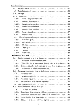 Marcos Ferreiro López
- 2 -
4.7. Placa sufridera ......................................................................... 31
4.8. Placa base superior................................................................... 32
4.9. Vástago .................................................................................. 33
4.10. Punzones.............................................................................. 34
4.10.1. Punzón de posicionamiento ................................................ 34
4.10.2. Punzón coliso pequeño ...................................................... 35
4.10.3. Punzón coliso grande ........................................................ 35
4.10.4. Punzón redondeo 5mm...................................................... 36
4.10.5. Punzón redondeo 2mm...................................................... 36
4.10.6. Punzón doblado................................................................ 37
4.10.7. Punzón corte.................................................................... 37
4.11. Elementos normalizados.......................................................... 38
4.11.1. Columnas guía ................................................................. 38
4.11.2. Casquillos guía................................................................. 39
4.11.3. Muelles ........................................................................... 39
4.11.4. Topes guía ...................................................................... 39
4.11.5. Tornillos.......................................................................... 39
4.11.6. Pasadores ....................................................................... 40
Capítulo 5: Cálculos.........................................................................41
5.1. Fundamentos de corte de la chapa .............................................. 41
5.1.1. Descripción de un proceso de corte ........................................ 41
5.1.2. Fenómenos que se manifiestan durante el corte de la chapa....... 42
5.1.3. Efectos producidos en la pieza por el corte de la chapa.............. 43
5.1.4. Dimensiones de las piezas troqueladas ................................... 44
5.2. Fuerzas producidas en el corte de la chapa .................................. 44
5.2.1. Fuerza de corte................................................................... 45
5.2.2. Fuerza de extracción............................................................ 46
5.2.3. Fuerza de expulsión............................................................. 46
5.2.4. Resistencia de los punzones al pandeo.................................... 47
5.3. Tolerancia de corte ................................................................... 48
5.4. Fundamentos de doblado de chapa.............................................. 50
5.4.1. Operación de doblado .......................................................... 50
5.4.2. Descripción del proceso de doblado ........................................ 51
5.4.3. Fenómenos producidos en la pieza por el doblado de la chapa .... 52
5.4.4. Determinación de la fibra neutra............................................ 53
5.4.5. Cálculo de la longitud inicial de la pieza .................................. 55
 