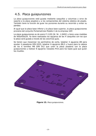Diseño de una matriz progresiva para chapa
- 29 -
4.5. Placa guiapunzones
La placa guiapunzones está guiada mediante casquillos y columnas y sirve de
soporte a la placa pisadora y a los componentes del sistema elástico de pisado.
También tiene la función de guiar los punzones durante su recorrido y evitar su
pandeo.
Al igual que la placa base inferior y la placa base superior, la placa guiapunzones
proviene del conjunto Portamatrices Modelo C de la empresa VAP.
La placa guiapunzones es de acero F-1120 (W. Nr. 1.0402) y tiene unas medidas
de 400x450x29. Ya tiene realizados los agujeros de las 4 casquillos con los que
la placa será guiada a través de las columnas guía.
Se tienen que mecanizar los perímetros de corte, taladrar 4 agujeros Ø8 para
ajustar 4 pasadores DIN 6325, taladrar 6 agujeros Ø8,5 y hueco para la cabeza
de los 6 tornillos M8 DIN 912 que unen la placa pisadora con la placa
guiapunzones y realizar 8 agujeros roscados M16 para los topes guía que guían
los muelles.
Figura 13. Placa guiapunzones.
 