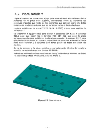 Diseño de una matriz progresiva para chapa
- 31 -
4.7. Placa sufridera
La placa sufridera se utiliza como apoyo para evitar el recalcado o clavado de los
punzones en la placa base superior, absorbiendo sobre su superficie los
sucesivos impactos que recibe de los elementos que golpean sobre ella. Estos
impactos se producen cada vez que los punzones cortan o doblan la chapa.
La placa sufridera es de acero F-5220 (W. Nr. 1.2510) y tiene unas medidas de
200x350x12.
Se taladrarán 4 agujeros Ø12 para ajustar 4 pasadores DIN 6325, 6 agujeros
Ø10,5 para que pasen los 6 tornillos M10 DIN 912 que unen la placa
portapunzones la placa sufridera y la placa base superior, 4 agujeros Ø12,5 para
que pasen los 4 tornillos M12 DIN 912 que unen los punzones atornillados con la
placa base superior y 8 agujeros Ø20 donde pasan los topes que guían los
muelles.
Se ha de someter a la placa sufridera a un tratamiento térmico de temple y
revenido para que obtenga una dureza 56-58 HRc.
Véanse las recomendaciones sobre mecanizado y tratamientos térmicos del acero
F-5220 en el apartado THYRODUR 2510 del Anexo B.
Figura 15. Placa sufridera.
 