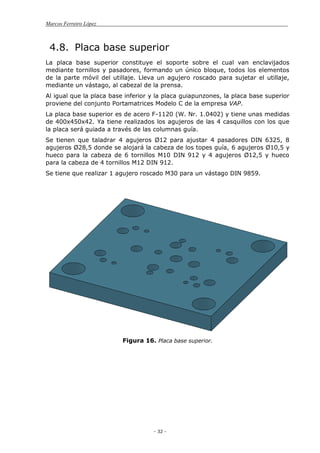 Marcos Ferreiro López
- 32 -
4.8. Placa base superior
La placa base superior constituye el soporte sobre el cual van enclavijados
mediante tornillos y pasadores, formando un único bloque, todos los elementos
de la parte móvil del utillaje. Lleva un agujero roscado para sujetar el utillaje,
mediante un vástago, al cabezal de la prensa.
Al igual que la placa base inferior y la placa guiapunzones, la placa base superior
proviene del conjunto Portamatrices Modelo C de la empresa VAP.
La placa base superior es de acero F-1120 (W. Nr. 1.0402) y tiene unas medidas
de 400x450x42. Ya tiene realizados los agujeros de las 4 casquillos con los que
la placa será guiada a través de las columnas guía.
Se tienen que taladrar 4 agujeros Ø12 para ajustar 4 pasadores DIN 6325, 8
agujeros Ø28,5 donde se alojará la cabeza de los topes guía, 6 agujeros Ø10,5 y
hueco para la cabeza de 6 tornillos M10 DIN 912 y 4 agujeros Ø12,5 y hueco
para la cabeza de 4 tornillos M12 DIN 912.
Se tiene que realizar 1 agujero roscado M30 para un vástago DIN 9859.
Figura 16. Placa base superior.
 