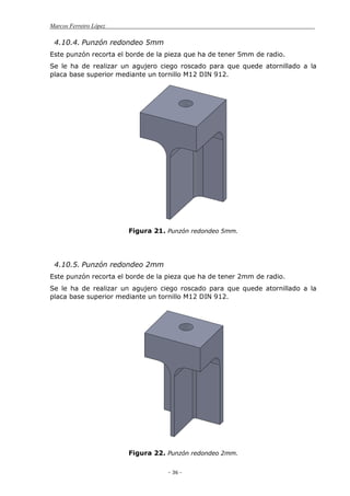 Marcos Ferreiro López
- 36 -
4.10.4. Punzón redondeo 5mm
Este punzón recorta el borde de la pieza que ha de tener 5mm de radio.
Se le ha de realizar un agujero ciego roscado para que quede atornillado a la
placa base superior mediante un tornillo M12 DIN 912.
Figura 21. Punzón redondeo 5mm.
4.10.5. Punzón redondeo 2mm
Este punzón recorta el borde de la pieza que ha de tener 2mm de radio.
Se le ha de realizar un agujero ciego roscado para que quede atornillado a la
placa base superior mediante un tornillo M12 DIN 912.
Figura 22. Punzón redondeo 2mm.
 