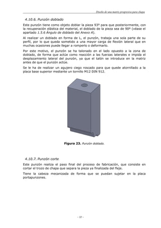 Diseño de una matriz progresiva para chapa
- 37 -
4.10.6. Punzón doblado
Este punzón tiene como objeto doblar la pieza 93º para que posteriormente, con
la recuperación elástica del material, el doblado de la pieza sea de 90º (véase el
apartado 1.5.6 Ángulo de doblado del Anexo A).
Al realizar un doblado en forma de L, el punzón, trabaja una sola parte de su
perfil, por lo que queda sometido a una mayor carga de flexión lateral que en
muchas ocasiones puede llegar a romperlo o deformarlo.
Por este motivo, el punzón se ha talonado en el lado opuesto a la zona de
doblado, de forma que actúe como reacción a las fuerzas laterales e impida el
desplazamiento lateral del punzón, ya que el talón se introduce en la matriz
antes de que el punzón actúe.
Se le ha de realizar un agujero ciego roscado para que quede atornillado a la
placa base superior mediante un tornillo M12 DIN 912.
Figura 23. Punzón doblado.
4.10.7. Punzón corte
Este punzón realiza el paso final del proceso de fabricación, que consiste en
cortar el trozo de chapa que separa la pieza ya finalizada del fleje.
Tiene la cabeza mecanizada de forma que se puedan sujetar en la placa
portapunzones.
 