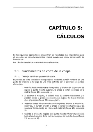 Diseño de una matriz progresiva para chapa
- 41 -
CAPÍTULO 5:
CÁLCULOS
En los siguientes apartados se encuentran los resultados más importantes para
el proyecto, así como fundamentos y teoría previa para mejor comprensión de
los mismos.
Los cálculos detallados se encuentran en el Anexo A.
5.1. Fundamentos de corte de la chapa
5.1.1. Descripción de un proceso de corte
El proceso de corte consiste en la separación, mediante punzón y matriz, de una
parte del material a lo largo de una línea definida por el perímetro de ambos
elementos.
1. Una vez montada la matriz en la prensa y estando en su posición de
reposo o punto muerto superior, la chapa a cortar se coloca en la
matriz (figura 25: secuencia 1).
2. Al accionar la máquina, el cabezal inicia su carrera de descenso y el
pisador ejerce la presión necesaria para sujetar la chapa mientras
dure el proceso (figura 25: secuencia 2).
3. Instantes antes de que el cabezal de la prensa alcance el final de su
recorrido, el punzón presión la chapa y ejerce un esfuerzo capaz de
seccionar limpiamente las fibras del material (figura 25: secuencia
3).
4. Cuando la prensa ha llegado a su punto muerto inferior el punzón se
halla alojado dentro de la matriz, habiendo cortado la chapa (figura
25: secuencia 4).
 