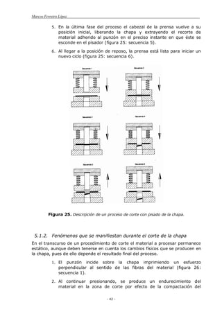 Marcos Ferreiro López
- 42 -
5. En la última fase del proceso el cabezal de la prensa vuelve a su
posición inicial, liberando la chapa y extrayendo el recorte de
material adherido al punzón en el preciso instante en que éste se
esconde en el pisador (figura 25: secuencia 5).
6. Al llegar a la posición de reposo, la prensa está lista para iniciar un
nuevo ciclo (figura 25: secuencia 6).
Figura 25. Descripción de un proceso de corte con pisado de la chapa.
5.1.2. Fenómenos que se manifiestan durante el corte de la chapa
En el transcurso de un procedimiento de corte el material a procesar permanece
estático, aunque deben tenerse en cuenta los cambios físicos que se producen en
la chapa, pues de ello depende el resultado final del proceso.
1. El punzón incide sobre la chapa imprimiendo un esfuerzo
perpendicular al sentido de las fibras del material (figura 26:
secuencia 1).
2. Al continuar presionando, se produce un endurecimiento del
material en la zona de corte por efecto de la compactación del
 