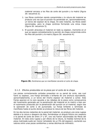 Diseño de una matriz progresiva para chapa
- 43 -
material cercano a los filos de corte del punzón y la matriz (figura
26: secuencia 2).
3. Las fibras continúan siendo comprimidas y la rotura del material se
produce una vez que el punzón ha penetrado en, aproximadamente,
un tercio del espesor de la chapa. En este instante, las fibras están
seccionadas, pero la chapa continúa formando una única masa
(figura 26: secuencia 3).
4. El punzón atraviesa el material en todo su espesor, momento en el
que se separa completamente la porción de chapa comprimida entre
los filos del punzón y la matriz (figura 26: secuencia 4).
Figura 26. Fenómenos que se manifiestan durante el corte de chapa.
5.1.3. Efectos producidos en la pieza por el corte de la chapa
Las piezas correctamente cortadas presentan en su pared de corte, sea cual
fuere su espesor, una franja laminada o brillante de una anchura equivalente,
aproximadamente, a un tercio del mismo espesor de material a cortar. Esta
franja aparece en la cara opuesta a las rebabas de la pieza como consecuencia
del rozamiento generado por la penetración del material en la matriz o bien por
el rozamiento producido por la penetración del punzón en el material, según sea
la operación de corte o de punzonado. La franja brillante o laminada se
manifiesta hasta el punto donde se produce la rotura de las fibras del material.
En los dos tercios restantes de la pared del material, se produce una zona rugosa
debida a la rotura o desgarro de éste, formándose un ángulo ficticio con respecto
a la pared de corte de entre 1º y 6º, una vez fueron seccionadas las fibras del
material. En esta zona rugosa y por efecto de la rotura, la medida nominal de la
pieza matrizada suele ser menor (alrededor de un 5% del espesor), oscilando sus
valores entre unas pocas centésimas y varias décimas de milímetro.
 