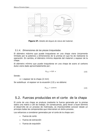 Marcos Ferreiro López
- 44 -
Figura 27. Detalle del ángulo de rotura del material.
5.1.4. Dimensiones de las piezas troqueladas
El diámetro máximo que puede troquelarse en una chapa viene únicamente
limitado por la potencia y dimensiones de la prensa en que ha de realizarse la
operación. En cambio, el diámetro mínimo depende del material y espesor de la
chapa.
El diámetro mínimo que puede troquelarse en una chapa de acero al carbono
dulce viene dado aproximadamente por:
(13)
Donde:
e = espesor de la chapa (2 mm)
Se substituye el espesor en la ecuación (13) y se obtiene:
(14)
5.2. Fuerzas producidas en el corte de la chapa
El corte de una chapa se produce mediante la fuerza generada por la prensa
sobre una matriz o útil de trabajo. En consecuencia, para llevar a buen término
el desarrollo de un proceso de matrizado, es imprescindible conocer desde un
principio todas las componentes que intervienen en dicho proceso.
Los esfuerzos a considerar generados por el corte de la chapa son:
Fuerza de corte
Fuerza de extracción
Fuerza de expulsión
 