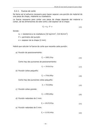 Diseño de una matriz progresiva para chapa
- 45 -
5.2.1. Fuerza de corte
Se llama así al esfuerzo necesario para lograr separar una porción de material de
una pieza de chapa, mediante su cizalladura.
La fuerza necesaria para cortar una pieza de chapa depende del material a
cortar, de las dimensiones de este corte y del espesor de la chapa:
(15)
Donde:
σc = resistencia a la cizalladura (32 kp/mm2
; 314 N/mm2
)
P = perímetro del punzón
e = espesor de la chapa (2 mm)
Habrá que calcular la fuerza de corte que necesita cada punzón:
a) Punzón de posicionamiento:
(16)
Como hay dos punzones de posicionamiento:
(17)
b) Punzón coliso pequeño:
(18)
Como hay dos punzones coliso pequeño:
(19)
c) Punzón coliso grande:
(20)
d) Punzón redondeo de 2 mm:
(21)
e) Punzón redondeo de 5 mm:
(22)
 
