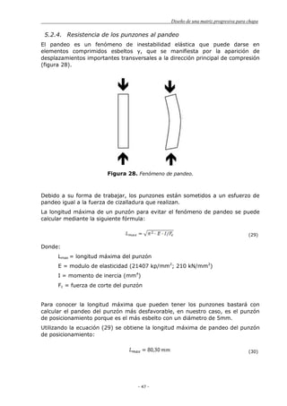 Diseño de una matriz progresiva para chapa
- 47 -
5.2.4. Resistencia de los punzones al pandeo
El pandeo es un fenómeno de inestabilidad elástica que puede darse en
elementos comprimidos esbeltos y, que se manifiesta por la aparición de
desplazamientos importantes transversales a la dirección principal de compresión
(figura 28).
Figura 28. Fenómeno de pandeo.
Debido a su forma de trabajar, los punzones están sometidos a un esfuerzo de
pandeo igual a la fuerza de cizalladura que realizan.
La longitud máxima de un punzón para evitar el fenómeno de pandeo se puede
calcular mediante la siguiente fórmula:
(29)
Donde:
Lmax = longitud máxima del punzón
E = modulo de elasticidad (21407 kp/mm2
; 210 kN/mm2
)
I = momento de inercia (mm4
)
Fc = fuerza de corte del punzón
Para conocer la longitud máxima que pueden tener los punzones bastará con
calcular el pandeo del punzón más desfavorable, en nuestro caso, es el punzón
de posicionamiento porque es el más esbelto con un diámetro de 5mm.
Utilizando la ecuación (29) se obtiene la longitud máxima de pandeo del punzón
de posicionamiento:
(30)
 