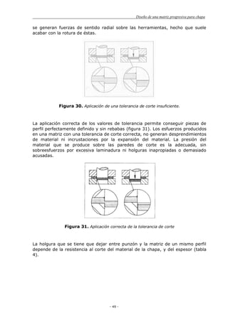 Diseño de una matriz progresiva para chapa
- 49 -
se generan fuerzas de sentido radial sobre las herramientas, hecho que suele
acabar con la rotura de éstas.
Figura 30. Aplicación de una tolerancia de corte insuficiente.
La aplicación correcta de los valores de tolerancia permite conseguir piezas de
perfil perfectamente definido y sin rebabas (figura 31). Los esfuerzos producidos
en una matriz con una tolerancia de corte correcta, no generan desprendimientos
de material ni incrustaciones por la expansión del material. La presión del
material que se produce sobre las paredes de corte es la adecuada, sin
sobreesfuerzos por excesiva laminadura ni holguras inapropiadas o demasiado
acusadas.
Figura 31. Aplicación correcta de la tolerancia de corte
La holgura que se tiene que dejar entre punzón y la matriz de un mismo perfil
depende de la resistencia al corte del material de la chapa, y del espesor (tabla
4).
 