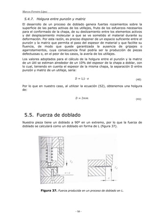 Marcos Ferreiro López
- 58 -
5.4.7. Holgura entre punzón y matriz
El desarrollo de un proceso de doblado genera fuertes rozamientos sobre la
superficie de las partes activas de los utillajes, fruto de los esfuerzos necesarios
para el conformado de la chapa, de su deslizamiento entre los elementos activos
y del desplazamiento molecular a que se ve sometido el material durante su
deformación. Por esta razón, es preciso disponer de un espacio suficiente entre el
punzón y la matriz que permita el paso del espesor de material y que facilite su
fluencia, de modo que quede garantizada la ausencia de gripajes o
agarrotamientos, cuya consecuencia final podría ser la producción de piezas
defectuosas o, en el peor de los casos, la avería de los utillajes.
Los valores adoptados para el cálculo de la holgura entre el punzón y la matriz
de un útil se estiman alrededor de un 10% del espesor de la chapa a doblar, con
lo cual, teniendo en cuenta el espesor de la misma chapa, la separación D entre
punzón y matriz de un utillaje, sería:
(40)
Por lo que en nuestro caso, al utilizar la ecuación (52), obtenemos una holgura
de:
(41)
5.5. Fuerza de doblado
Nuestra pieza tiene un doblado a 90º en un extremo, por lo que la fuerza de
doblado se calculará como un doblado en forma de L (figura 37).
Figura 37. Fuerza producida en un proceso de doblado en L.
 