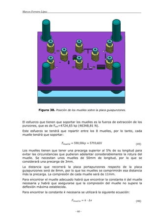 Marcos Ferreiro López
- 60 -
Figura 38. Posición de los muelles sobre la placa guiapunzones.
El esfuerzo que tienen que soportar los muelles es la fuerza de extracción de los
punzones, que es de Fext=4724,65 kp (46348,81 N).
Este esfuerzo se tendrá que repartir entre los 8 muelles, por lo tanto, cada
muelle tendrá que soportar:
(45)
Los muelles tienen que tener una precarga superior al 5% de su longitud para
evitar las circunstancias que pudieran adelantar considerablemente la rotura del
muelle. Se necesitan unos muelles de 50mm de longitud, por lo que se
considerará una precarga de 3mm.
La distancia que recorrerá la placa portapunzones respecto de la placa
guiapunzones será de 8mm, por lo que los muelles se comprimirán esa distancia
más la precarga. La compresión de cada muelle será de 11mm.
Para encontrar el muelle adecuado habrá que encontrar la constante k del muelle
necesaria y habrá que asegurarse que la compresión del muelle no supere la
deflexión máxima establecida.
Para encontrar la constante k necesaria se utilizará la siguiente ecuación:
(46)
 