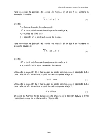 Diseño de una matriz progresiva para chapa
- 63 -
Para encontrar la posición del centro de fuerzas en el eje X se utilizará la
siguiente ecuación:
(49)
Donde:
Fc = fuerza de corte de cada punzón
cdfx = centro de fuerzas de cada punzón en el eje X
FC = fuerza de corte total
X = posición en el eje X del centro de fuerzas
Para encontrar la posición del centro de fuerzas en el eje Y se utilizará la
siguiente ecuación:
(50)
Donde:
cdfx = centro de fuerzas de cada punzón en el eje Y
Y = posición en el eje Y del centro de fuerzas
Utilizando la ecuación 61 y las fuerzas de corte obtenidas en el apartado 1.3.1
para cada punzón se obtiene la posición del vástago en el eje X:
(51)
Utilizando la ecuación 62 y las fuerzas de corte obtenidas en el apartado 1.3.1
para cada punzón se obtiene la posición del vástago en el eje Y:
(52)
El centro de fuerzas de los punzones está situado en la posición (25,73 ; 3,00)
respecto el centro de la placa matriz (figura 40).
 