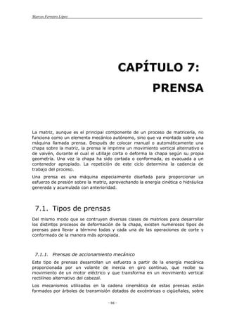 Marcos Ferreiro López
- 66 -
CAPÍTULO 7:
PRENSA
La matriz, aunque es el principal componente de un proceso de matricería, no
funciona como un elemento mecánico autónomo, sino que va montada sobre una
máquina llamada prensa. Después de colocar manual o automáticamente una
chapa sobre la matriz, la prensa le imprime un movimiento vertical alternativo o
de vaivén, durante el cual el utillaje corta o deforma la chapa según su propia
geometría. Una vez la chapa ha sido cortada o conformada, es evacuada a un
contenedor apropiado. La repetición de este ciclo determina la cadencia de
trabajo del proceso.
Una prensa es una máquina especialmente diseñada para proporcionar un
esfuerzo de presión sobre la matriz, aprovechando la energía cinética o hidráulica
generada y acumulada con anterioridad.
7.1. Tipos de prensas
Del mismo modo que se contruyen diversas clases de matrices para desarrollar
los distintos procesos de deformación de la chapa, existen numerosos tipos de
prensas para llevar a término todas y cada una de las operaciones de corte y
conformado de la manera más apropiada.
7.1.1. Prensas de accionamiento mecánico
Este tipo de prensas desarrollan un esfuerzo a partir de la energía mecánica
proporcionada por un volante de inercia en giro continuo, que recibe su
movimiento de un motor eléctrico y que transforma en un movimiento vertical
rectilíneo alternativo del cabezal.
Los mecanismos utilizados en la cadena cinemática de estas prensas están
formados por árboles de transmisión dotados de excéntricas o cigüeñales, sobre
 