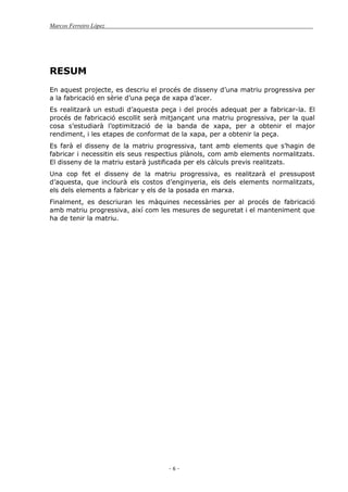 Marcos Ferreiro López
- 6 -
RESUM
En aquest projecte, es descriu el procés de disseny d’una matriu progressiva per
a la fabricació en sèrie d’una peça de xapa d’acer.
Es realitzarà un estudi d’aquesta peça i del procés adequat per a fabricar-la. El
procés de fabricació escollit serà mitjançant una matriu progressiva, per la qual
cosa s’estudiarà l’optimització de la banda de xapa, per a obtenir el major
rendiment, i les etapes de conformat de la xapa, per a obtenir la peça.
Es farà el disseny de la matriu progressiva, tant amb elements que s’hagin de
fabricar i necessitin els seus respectius plànols, com amb elements normalitzats.
El disseny de la matriu estarà justificada per els càlculs previs realitzats.
Una cop fet el disseny de la matriu progressiva, es realitzarà el pressupost
d’aquesta, que inclourà els costos d’enginyeria, els dels elements normalitzats,
els dels elements a fabricar y els de la posada en marxa.
Finalment, es descriuran les màquines necessàries per al procés de fabricació
amb matriu progressiva, així com les mesures de seguretat i el manteniment que
ha de tenir la matriu.
 