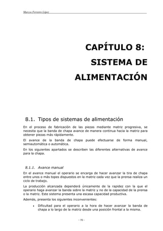 Marcos Ferreiro López
- 70 -
CAPÍTULO 8:
SISTEMA DE
ALIMENTACIÓN
8.1. Tipos de sistemas de alimentación
En el proceso de fabricación de las piezas mediante matriz progresiva, se
necesita que la banda de chapa avance de manera continua hacia la matriz para
obtener piezas más rápidamente.
El avance de la banda de chapa puede efectuarse de forma manual,
semiautomática o automática.
En los siguientes apartados se describen las diferentes alternativas de avance
para la chapa.
8.1.1. Avance manual
En el avance manual el operario se encarga de hacer avanzar la tira de chapa
entre unos o más topes dispuestos en la matriz cada vez que la prensa realiza un
ciclo de trabajo.
La producción alcanzada dependerá únicamente de la rapidez con la que el
operario haga avanzar la banda sobre la matriz y no de la capacidad de la prensa
o la matriz. Este sistema presenta una escasa capacidad productiva.
Además, presenta los siguientes inconvenientes:
Dificultad para el operario a la hora de hacer avanzar la banda de
chapa a lo largo de la matriz desde una posición frontal a la misma.
 