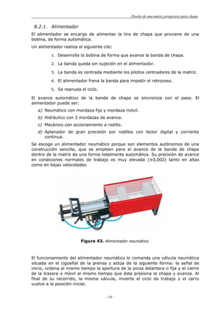 Diseño de una matriz progresiva para chapa
- 73 -
8.2.1. Alimentador
El alimentador se encarga de alimentar la tira de chapa que proviene de una
bobina, de forma automática.
Un alimentador realiza el siguiente cilo:
1. Desenrolla la bobina de forma que avance la banda de chapa.
2. La banda queda sin sujeción en el alimentador.
3. La banda es centrada mediante los pilotos centradores de la matriz.
4. El alimentador frena la banda para impedir el retroceso.
5. Se reanuda el ciclo.
El avance automático de la banda de chapa se sincroniza con el paso. El
alimentador puede ser:
a) Neumático con mordaza fija y mordaza móvil.
b) Hidráulico con 2 mordazas de avance.
c) Mecánico con accionamiento a rodillo.
d) Aplanador de gran precisión por rodillos con lector digital y corriente
continua.
Se escoge un alimentador neumático porque son elementos autónomos de una
construcción sencilla, que se emplean para el avance de la banda de chapa
dentro de la matriz de una forma totalmente automática. Su precisión de avance
en condiciones normales de trabajo es muy elevada (±0,002) tanto en altas
como en bajas velocidades
Figura 43. Alimentador neumático.
El funcionamiento del alimentador neumático lo comanda una válvula neumática
situada en el cigüeñal de la prensa y actúa de la siguiente forma: la señal de
inicio, ordena al mismo tiempo la apertura de la pinza delantera o fija y el cierre
de la trasera o móvil al mismo tiempo que ésta presiona la chapa y avanza. Al
final de su recorrido, la misma válvula, invierte el ciclo de trabajo y el carro
vuelve a la posición inicial.
 