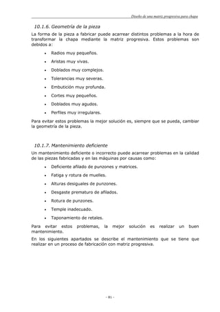 Diseño de una matriz progresiva para chapa
- 81 -
10.1.6. Geometría de la pieza
La forma de la pieza a fabricar puede acarrear distintos problemas a la hora de
transformar la chapa mediante la matriz progresiva. Estos problemas son
debidos a:
Radios muy pequeños.
Aristas muy vivas.
Doblados muy complejos.
Tolerancias muy severas.
Embutición muy profunda.
Cortes muy pequeños.
Doblados muy agudos.
Perfiles muy irregulares.
Para evitar estos problemas la mejor solución es, siempre que se pueda, cambiar
la geometría de la pieza.
10.1.7. Mantenimiento deficiente
Un mantenimiento deficiente o incorrecto puede acarrear problemas en la calidad
de las piezas fabricadas y en las máquinas por causas como:
Deficiente afilado de punzones y matrices.
Fatiga y rotura de muelles.
Alturas desiguales de punzones.
Desgaste prematuro de afilados.
Rotura de punzones.
Temple inadecuado.
Taponamiento de retales.
Para evitar estos problemas, la mejor solución es realizar un buen
mantenimiento.
En los siguientes apartados se describe el mantenimiento que se tiene que
realizar en un proceso de fabricación con matriz progresiva.
 