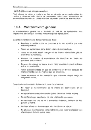 Marcos Ferreiro López
- 86 -
10.3.5. Número de piezas a producir
Si el número de piezas a producir por lote es elevado, es necesario aplicar los
medios y sistemas más rápidos de producción, tales como: dispositivos de
alimentación automáticos, cortes múltiples de piezas, prensas de alta velocidad…
10.4. Mantenimiento general
El mantenimiento general de la matricez es una de las operaciones más
importantes para alargar su vida y reducir los paros d producción.
Durante el mantenimiento de las matrices se debe:
Rectificar o cambiar todos los punzones y no solo aquellos que estén
más desgastados.
Todos los punzones de corte deben estar a la misma altura.
Todos los muelles deben trabajar en las mismas condiciones (altura,
diámetro y durabilidad).
Eliminar los gruesos o suplementos sin identificar en todos los
punzones y en la matriz.
Después de un paro por avería grave, hacer pruebas de matriz antes de
entrar en producción.
Tener especial cuidado en que las condiciones de trabajo después del
mantenimiento sean las mismas que las anteriores.
Tener recambios de los elementos que presenten mayor riesgo de
desgaste o rotura.
Durante el mantenimiento de las matrices no debe hacerse:
No hacer el mantenimiento de la matriz sin desmontarla en su
totalidad.
No aplicar soluciones provisionales (salvo causas de fuerza mayor).
No confiar al azar aquello que no esté totalmente asegurado.
No rectificar solo uno de los 2 elementos cortantes, siempre los dos,
punzón y matriz.
Un buen afilado no debe requerir más de 0,2mm de rebaje.
No plantear modificaciones en la matriz sin antes haber analizados todo
el proceso de trabajo paso a paso.
 