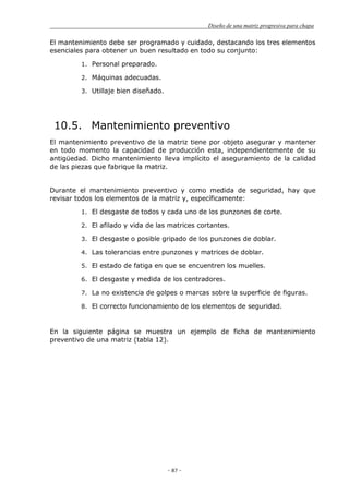 Diseño de una matriz progresiva para chapa
- 87 -
El mantenimiento debe ser programado y cuidado, destacando los tres elementos
esenciales para obtener un buen resultado en todo su conjunto:
1. Personal preparado.
2. Máquinas adecuadas.
3. Utillaje bien diseñado.
10.5. Mantenimiento preventivo
El mantenimiento preventivo de la matriz tiene por objeto asegurar y mantener
en todo momento la capacidad de producción esta, independientemente de su
antigüedad. Dicho mantenimiento lleva implícito el aseguramiento de la calidad
de las piezas que fabrique la matriz.
Durante el mantenimiento preventivo y como medida de seguridad, hay que
revisar todos los elementos de la matriz y, específicamente:
1. El desgaste de todos y cada uno de los punzones de corte.
2. El afilado y vida de las matrices cortantes.
3. El desgaste o posible gripado de los punzones de doblar.
4. Las tolerancias entre punzones y matrices de doblar.
5. El estado de fatiga en que se encuentren los muelles.
6. El desgaste y medida de los centradores.
7. La no existencia de golpes o marcas sobre la superficie de figuras.
8. El correcto funcionamiento de los elementos de seguridad.
En la siguiente página se muestra un ejemplo de ficha de mantenimiento
preventivo de una matriz (tabla 12).
 