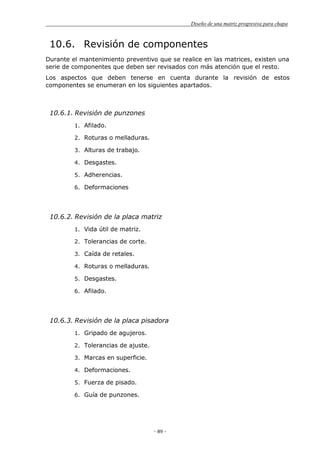 Diseño de una matriz progresiva para chapa
- 89 -
10.6. Revisión de componentes
Durante el mantenimiento preventivo que se realice en las matrices, existen una
serie de componentes que deben ser revisados con más atención que el resto.
Los aspectos que deben tenerse en cuenta durante la revisión de estos
componentes se enumeran en los siguientes apartados.
10.6.1. Revisión de punzones
1. Afilado.
2. Roturas o melladuras.
3. Alturas de trabajo.
4. Desgastes.
5. Adherencias.
6. Deformaciones
10.6.2. Revisión de la placa matriz
1. Vida útil de matriz.
2. Tolerancias de corte.
3. Caída de retales.
4. Roturas o melladuras.
5. Desgastes.
6. Afilado.
10.6.3. Revisión de la placa pisadora
1. Gripado de agujeros.
2. Tolerancias de ajuste.
3. Marcas en superficie.
4. Deformaciones.
5. Fuerza de pisado.
6. Guía de punzones.
 
