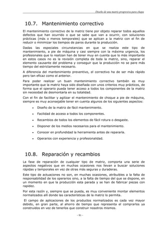 Diseño de una matriz progresiva para chapa
- 91 -
10.7. Mantenimiento correctivo
El mantenimiento correctivo de la matriz tiene por objeto reparar todos aquellos
defectos que han ocurrido o que se sabe que van a ocurrir, con soluciones
prácticas (más o menos temporales) que se aplican a la matriz con el fin de
reducir o minimizar los tiempos de paros durante la producción.
Dadas las especiales circunstancias en que se realiza este tipo de
mantenimiento, a pie de máquina y casi siempre con la máxima urgencia, los
profesionales que lo realizan han de tener muy en cuenta que lo más importante
en estos casos no es la revisión completa de toda la matriz, sino, reparar el
elemento causante del problema y conseguir que la producción no se pare más
tiempo del estrictamente necesario.
A diferencia del mantenimiento preventivo, el correctivo ha de ser más rápido
pero tan eficaz como el anterior.
Para poder realizar un buen mantenimiento correctivo también es muy
importante que la matriz haya sido diseñada con unos criterios muy prácticos, de
forma que el operario pueda tener acceso a todos los componentes de la matriz
sin necesidad de desmontarla en su totalidad.
Con el fin de facilitar y agilizar el mantenimiento de choque a pie de máquina,
siempre es muy aconsejable tener en cuenta algunos de los siguientes aspectos:
Diseño de la matriz de fácil mantenimiento.
Facilidad de acceso a todos los componentes.
Recambios de todos los elementos de fácil rotura o desgaste.
Disponer de los medios necesarios para el mantenimiento.
Conocer en profundidad la herramienta antes de repararla.
Operarios con experiencia y profesionalidad.
10.8. Reparación y recambios
La fase de reparación de cualquier tipo de matriz, comporta una serie de
aspectos negativos que en muchas ocasiones nos llevan a buscar soluciones
rápidas y temporales en vez de otras más seguras y duraderas.
Este tipo de actuaciones no son, en muchas ocasiones, atribuibles a la falta de
responsabilidad de los operarios sino, a la falta de tiempo del que se dispone, en
un momento en que la producción esta parada y se han de fabricar piezas con
rapidez.
Por esta razón y, siempre que se pueda, es muy conveniente montar elementos
normalizados allí donde las características de la matriz lo permita.
El campo de aplicaciones de los productos normalizados es cada vez mayor
debido, en gran parte, al ahorro de tiempo que representa el comprarlos ya
construidos en vez de tenerlos que construir nosotros mismos.
 