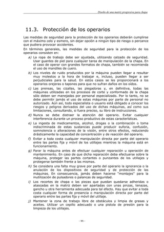 Diseño de una matriz progresiva para chapa
- 95 -
11.3. Protección de los operarios
Las medidas de seguridad para la protección de los operarios deberán cumplirse
con el máximo celo y esmero, sin dejar opción a ningún tipo de riesgo o percance
que pudiera provocar accidentes.
En términos generales, las medidas de seguridad para la protección de los
operarios consisten en:
a) La ropa de trabajo debe ser ajustada, utilizando calzado de seguridad.
Usar guantes de piel para cualquier tarea de manipulación de la chapa. En
el caso de operar con grandes formatos de chapa, también se recomienda
el uso de mandiles de cuero.
b) Los niveles de ruido producidos por la máquina pueden llegar a resultar
muy molestos a la hora de trabajar e, incluso, pueden llegar a ser
perjudiciales para la salud. En estos casos se les proporcionará a los
operarios orejeras o tapones para que no sufran daños en los oídos.
c) Las prensas, las cizallas, las plegadoras y, en definitiva, todas las
máquinas utilizadas en los procesos de corte y conformado de la chapa
sólo deben ser manejadas por personal especializado. Por lo tanto, no se
debe permitir jamás el uso de estas máquinas por parte de personal no
autorizado. Aún así, todo especialista o usuario está obligado a conocer los
riesgos y peligros derivados del uso de dichas máquinas, así como sus
limitaciones, consultando, si fuera preciso, su libro de instrucciones.
d) Nunca se debe distraer la atención del operario. Evitar cualquier
interferencia durante un proceso productivo de estas características.
e) La ingesta de medicamentos, alcohol, drogas o la combinación o toma
indiscriminada de estas sustancias puede producir euforia, confusión,
somnolencia o alteraciones de la visión, entre otros efectos, reduciendo
drásticamente la capacidad de concentración y de reacción del operario.
f) Evitar a toda costa cualquier manipulación directa por parte del operario
entre las partes fija y móvil de los utillajes mientras la máquina está en
funcionamiento.
g) Parar la máquina antes de efectuar cualquier reparación u operación de
mantenimiento. En caso de que dicha reparación deba efectuarse sobre la
máquina, proteger las partes cortantes o punzantes de los utillajes y
protegerse también frente a las mismas.
h) Se considera una falta muy grave por parte del operario la ignorancia o la
anulación de los dispositivos de seguridad y de protección de las
máquinas. En consecuencia, jamás deben hacerse “montajes” para la
inutilización de pulsadores o palancas de seguridad.
i) Los recortes de chapa o las piezas que puedan quedarse adheridas o
atascadas en la matriz deben ser apartadas con unas pinzas, tenazas,
gancho u otra herramienta adecuada para tal efecto. Hay que evitar a toda
costa cualquier forma de presencia o manipulación directa por parte del
operario entre las partes fija y móvil del utillaje.
j) Mantener la zona de trabajo libre de obstáculos y limpia de grasas y
aceites. Utilizar un cepillo adecuado o una pistola de presión para la
limpieza de los utillajes.
 