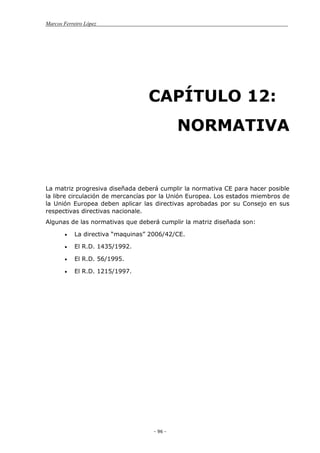 Marcos Ferreiro López
- 96 -
CAPÍTULO 12:
NORMATIVA
La matriz progresiva diseñada deberá cumplir la normativa CE para hacer posible
la libre circulación de mercancías por la Unión Europea. Los estados miembros de
la Unión Europea deben aplicar las directivas aprobadas por su Consejo en sus
respectivas directivas nacionale.
Algunas de las normativas que deberá cumplir la matriz diseñada son:
La directiva “maquinas” 2006/42/CE.
El R.D. 1435/1992.
El R.D. 56/1995.
El R.D. 1215/1997.
 