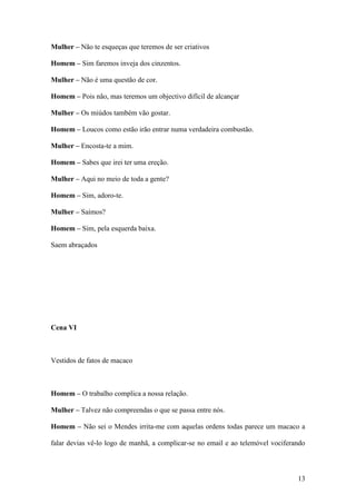 13
Mulher – Não te esqueças que teremos de ser criativos
Homem – Sim faremos inveja dos cinzentos.
Mulher – Não é uma questão de cor.
Homem – Pois não, mas teremos um objectivo difícil de alcançar
Mulher – Os miúdos também vão gostar.
Homem – Loucos como estão irão entrar numa verdadeira combustão.
Mulher – Encosta-te a mim.
Homem – Sabes que irei ter uma ereção.
Mulher – Aqui no meio de toda a gente?
Homem – Sim, adoro-te.
Mulher – Saímos?
Homem – Sim, pela esquerda baixa.
Saem abraçados
Cena VI
Vestidos de fatos de macaco
Homem – O trabalho complica a nossa relação.
Mulher – Talvez não compreendas o que se passa entre nós.
Homem – Não sei o Mendes irrita-me com aquelas ordens todas parece um macaco a
falar devias vê-lo logo de manhã, a complicar-se no email e ao telemóvel vociferando
 